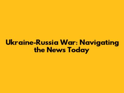 Ukraine-Russia War: Navigating the News Today