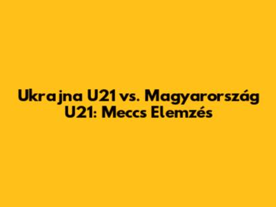 Ukrajna U21 vs. Magyarország U21: Meccs Elemzés