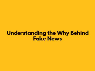 Understanding the "Why" Behind Fake News