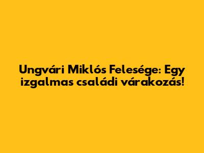 Ungvári Miklós Felesége: Egy izgalmas családi várakozás!