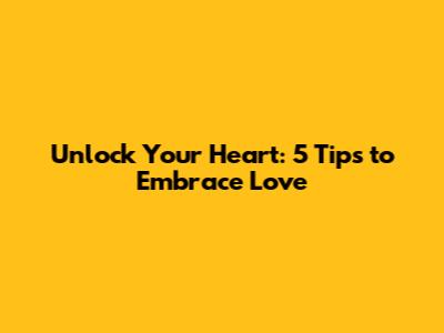 Unlock Your Heart: 5 Tips to Embrace Love