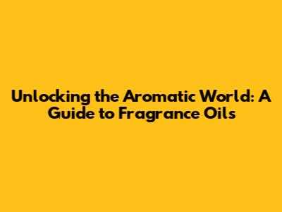 Unlocking the Aromatic World: A Guide to Fragrance Oils