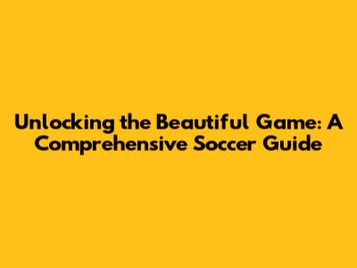 Unlocking the Beautiful Game: A Comprehensive Soccer Guide
