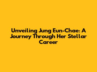 Unveiling Jung Eun-Chae: A Journey Through Her Stellar Career