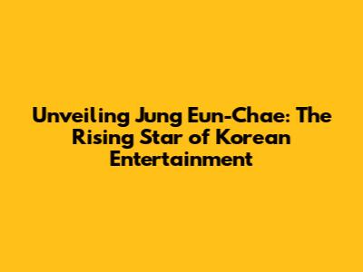 Unveiling Jung Eun-Chae: The Rising Star of Korean Entertainment