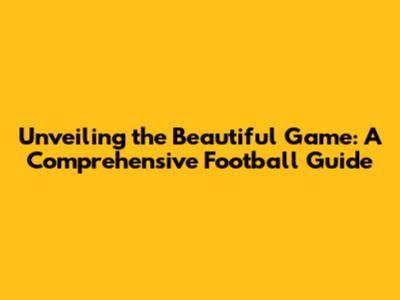 Unveiling the Beautiful Game: A Comprehensive Football Guide