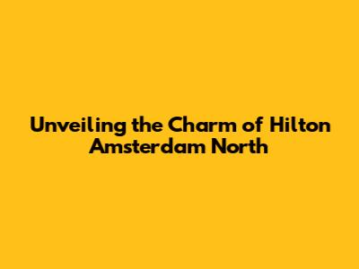 Unveiling the Charm of Hilton Amsterdam North