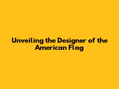 Unveiling the Designer of the American Flag