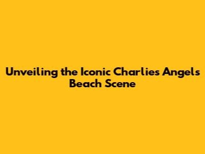 Unveiling the Iconic Charlie's Angels Beach Scene