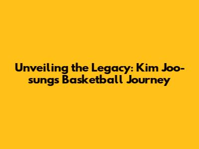 Unveiling the Legacy: Kim Joo-sung's Basketball Journey