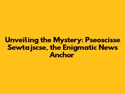 Unveiling the Mystery: Pseoscisse Sewtajscse, the Enigmatic News Anchor