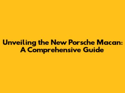 Unveiling the New Porsche Macan: A Comprehensive Guide