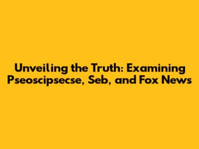 Unveiling the Truth: Examining Pseoscipsecse, Seb, and Fox News
