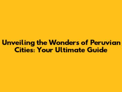 Unveiling the Wonders of Peruvian Cities: Your Ultimate Guide