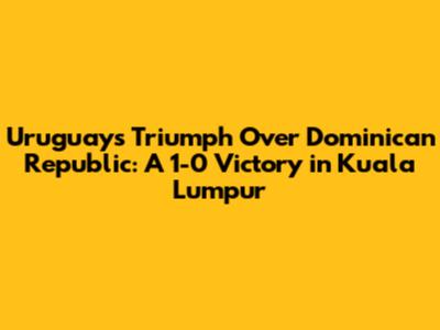 Uruguay's Triumph Over Dominican Republic: A 1-0 Victory in Kuala Lumpur