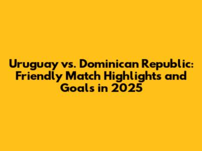Uruguay vs. Dominican Republic: Friendly Match Highlights and Goals in 2025