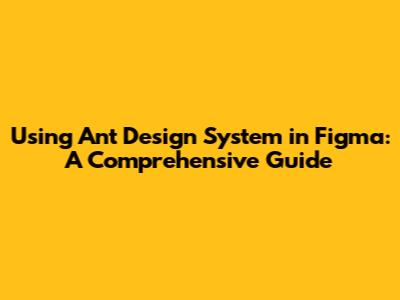 Using Ant Design System in Figma: A Comprehensive Guide