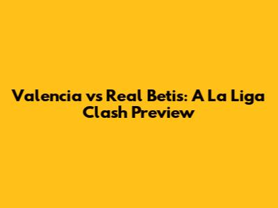 Valencia vs Real Betis: A La Liga Clash Preview