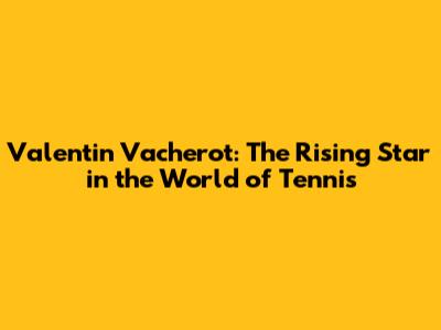 Valentin Vacherot: The Rising Star in the World of Tennis