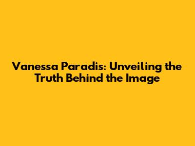 Vanessa Paradis: Unveiling the Truth Behind the Image