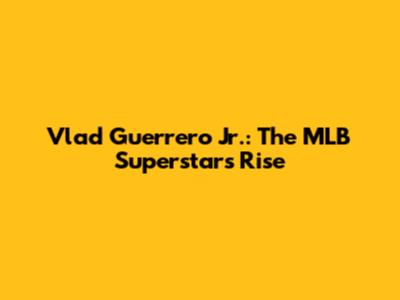 Vlad Guerrero Jr.: The MLB Superstar's Rise