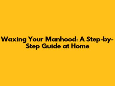 Waxing Your Manhood: A Step-by-Step Guide at Home