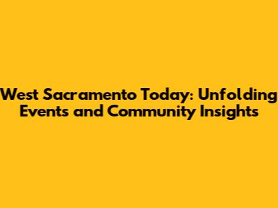 West Sacramento Today: Unfolding Events and Community Insights