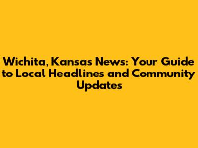 Wichita, Kansas News: Your Guide to Local Headlines and Community Updates