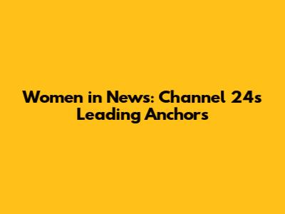 Women in News: Channel 24's Leading Anchors