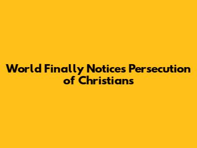 World Finally Notices Persecution of Christians
