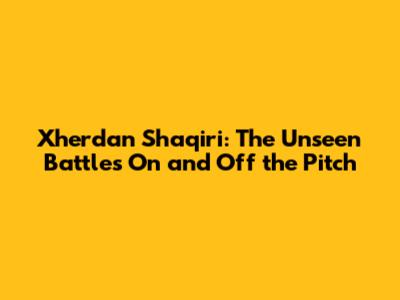 Xherdan Shaqiri: The Unseen Battles On and Off the Pitch