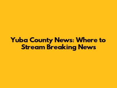 Yuba County News: Where to Stream Breaking News