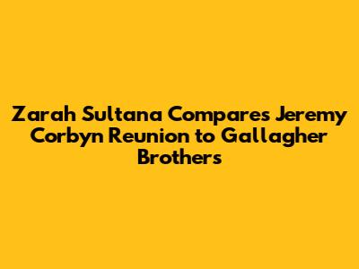 Zarah Sultana Compares Jeremy Corbyn Reunion to Gallagher Brothers