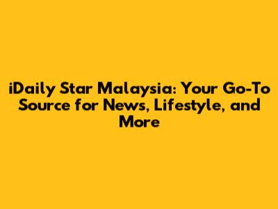iDaily Star Malaysia: Your Go-To Source for News, Lifestyle, and More