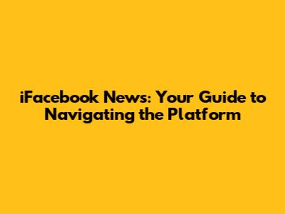 iFacebook News: Your Guide to Navigating the Platform