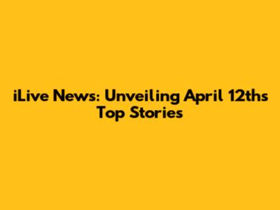 iLive News: Unveiling April 12th's Top Stories