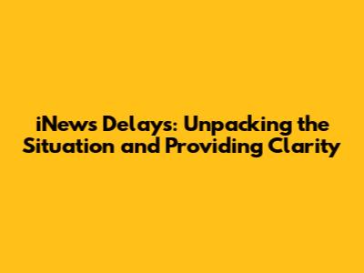 iNews Delays: Unpacking the Situation and Providing Clarity
