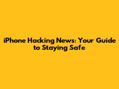 iPhone Hacking News: Your Guide to Staying Safe