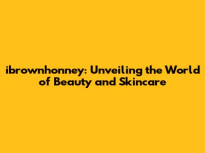 ibrownhonney: Unveiling the World of Beauty and Skincare