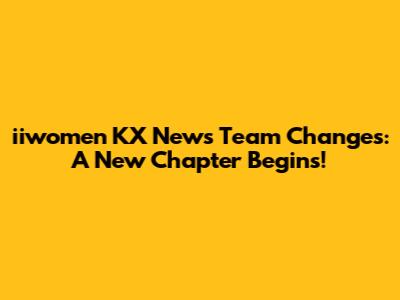iiwomen KX News Team Changes: A New Chapter Begins!