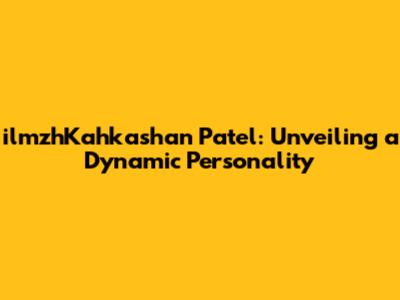ilmzhKahkashan Patel: Unveiling a Dynamic Personality